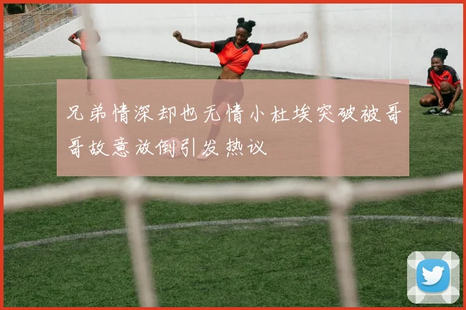 兄弟情深却也无情小杜埃突破被哥哥故意放倒引发热议