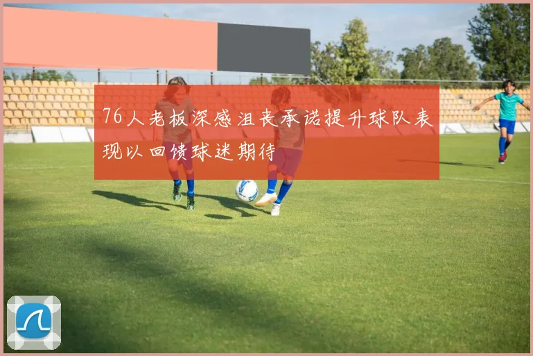76人老板深感沮丧承诺提升球队表现以回馈球迷期待