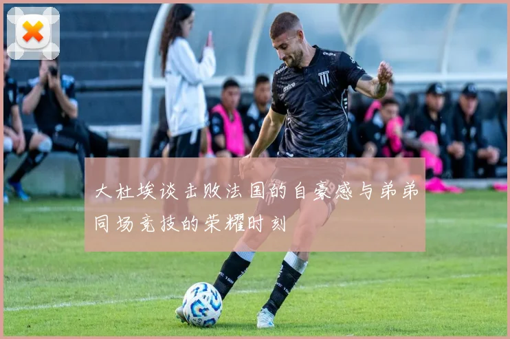 大杜埃谈击败法国的自豪感与弟弟同场竞技的荣耀时刻