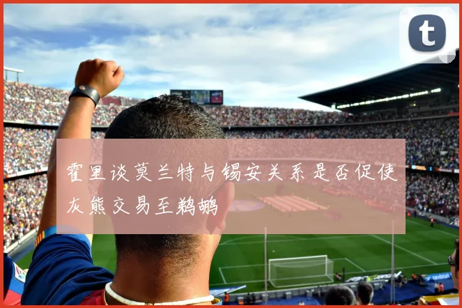 霍里谈莫兰特与锡安关系是否促使灰熊交易至鹈鹕