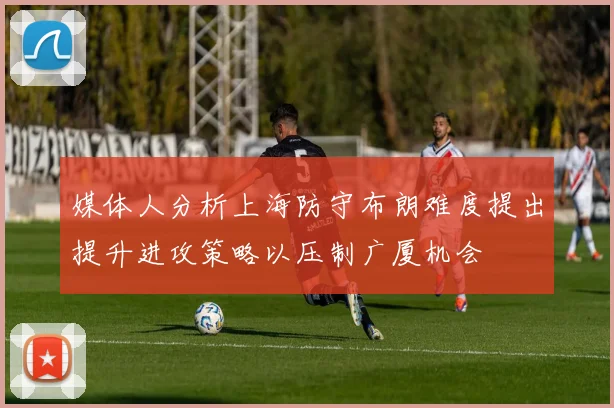媒体人分析上海防守布朗难度提出提升进攻策略以压制广厦机会