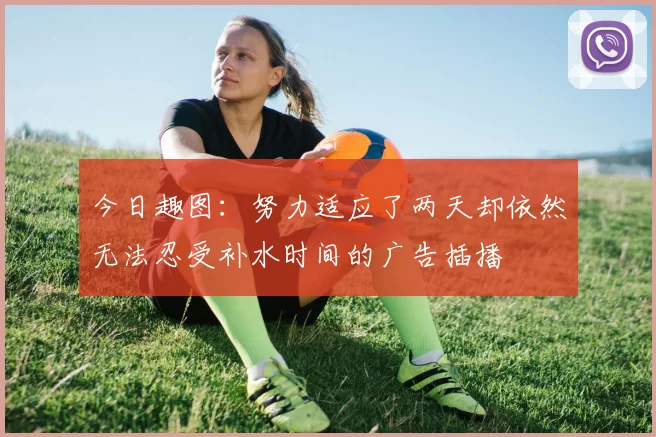 今日趣图：努力适应了两天却依然无法忍受补水时间的广告插播