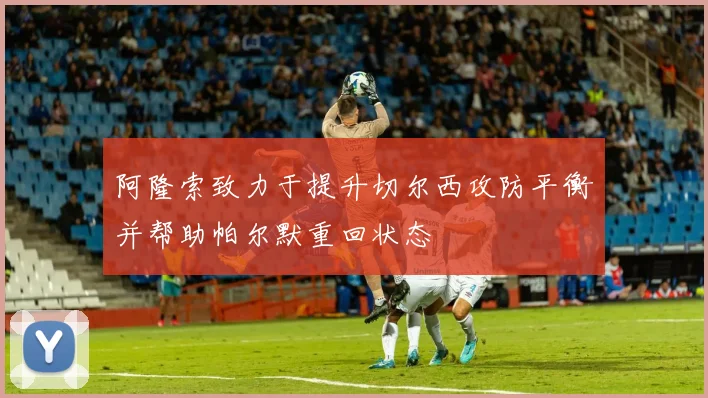 阿隆索致力于提升切尔西攻防平衡并帮助帕尔默重回状态