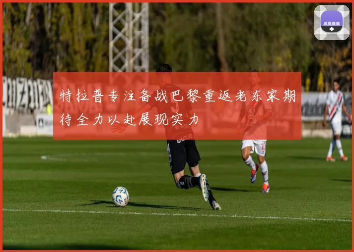 特拉普专注备战巴黎重返老东家期待全力以赴展现实力