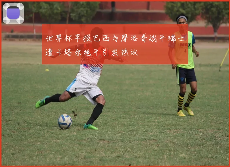 世界杯早报巴西与摩洛哥战平瑞士遭卡塔尔绝平引发热议