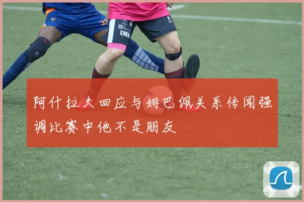 阿什拉夫回应与姆巴佩关系传闻强调比赛中他不是朋友
