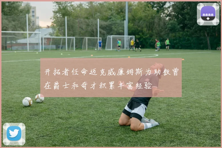 开拓者任命迈克威廉姆斯为助教曾在爵士和奇才积累丰富经验