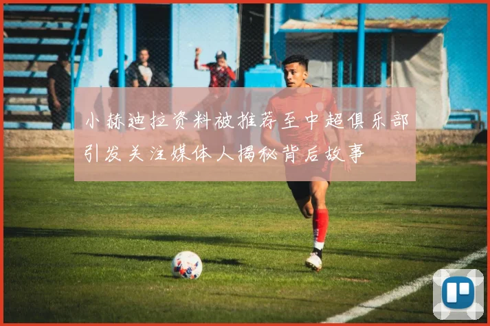 小赫迪拉资料被推荐至中超俱乐部引发关注媒体人揭秘背后故事