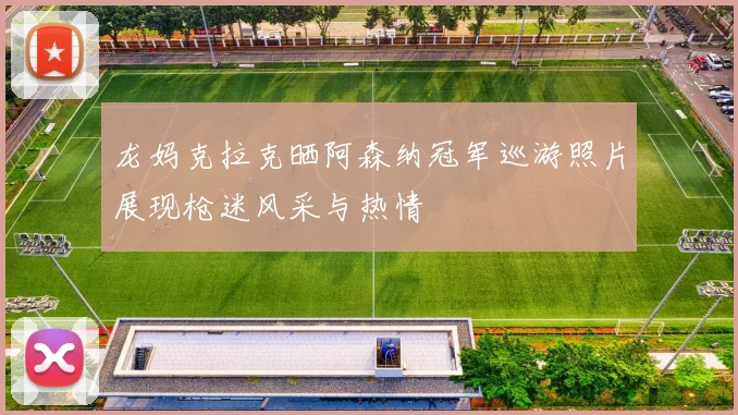 龙妈克拉克晒阿森纳冠军巡游照片展现枪迷风采与热情