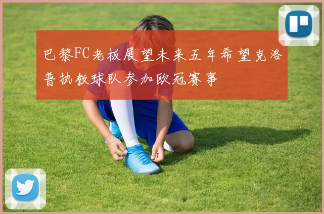 巴黎FC老板展望未来五年希望克洛普执教球队参加欧冠赛事