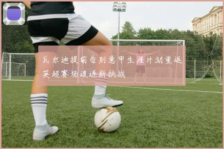 瓦尔迪提前告别意甲生涯计划重返英超赛场追逐新挑战