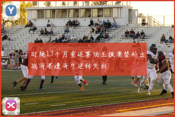 时隔13个月重返赛场王振澳替补出战海港遭海牛逆转失利