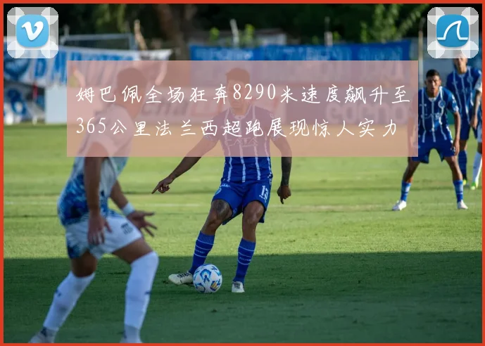 姆巴佩全场狂奔8290米速度飙升至365公里法兰西超跑展现惊人实力