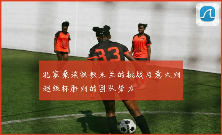 孔塞桑谈执教米兰的挑战与意大利超级杯胜利的团队努力
