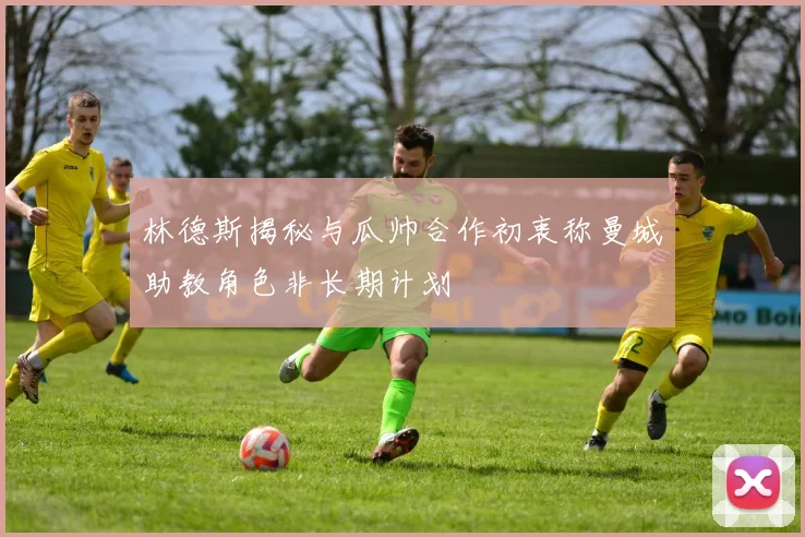 林德斯揭秘与瓜帅合作初衷称曼城助教角色非长期计划