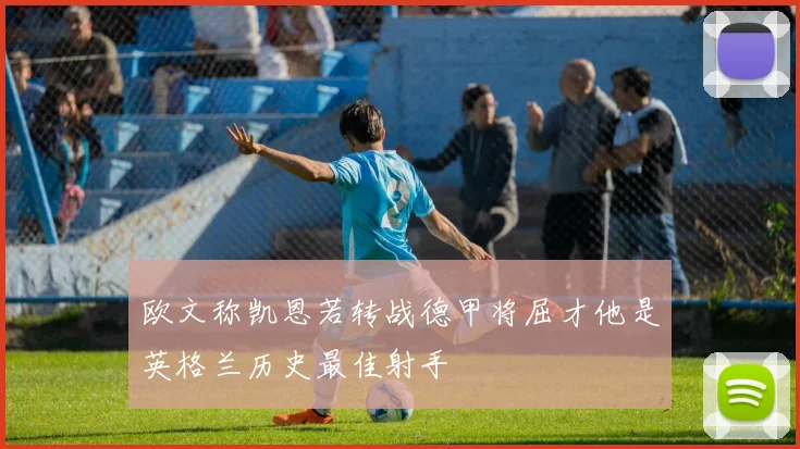 欧文称凯恩若转战德甲将屈才他是英格兰历史最佳射手