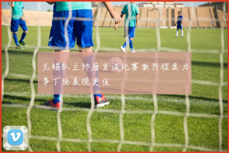 无锡队主帅唐京谈比赛激烈程度力争下场表现更佳