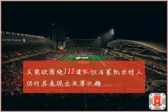 灰熊欲围绕JJJ建队但活塞凯尔特人仍对其表现出浓厚兴趣