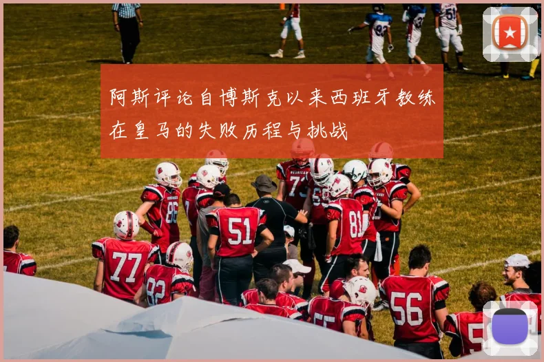 阿斯评论自博斯克以来西班牙教练在皇马的失败历程与挑战