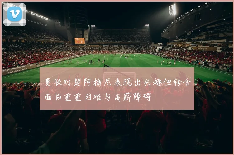 曼联对楚阿梅尼表现出兴趣但转会面临重重困难与高薪障碍