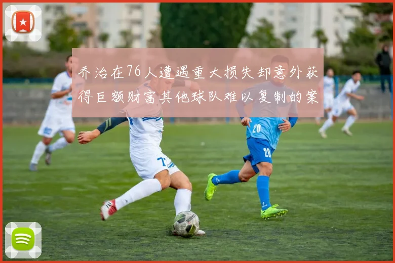 乔治在76人遭遇重大损失却意外获得巨额财富其他球队难以复制的案例