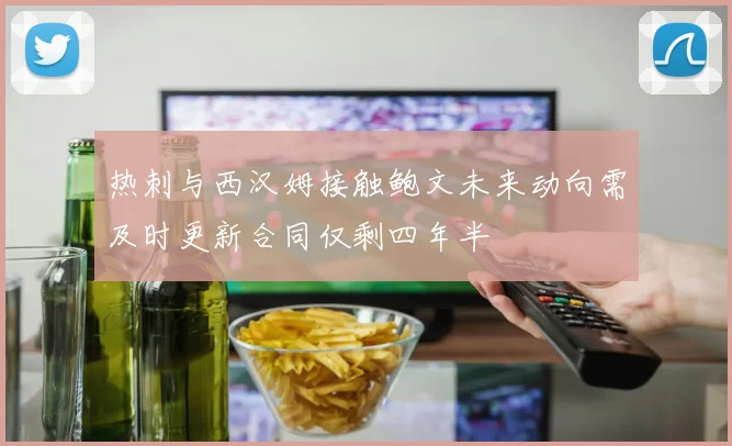 热刺与西汉姆接触鲍文未来动向需及时更新合同仅剩四年半