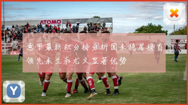 意甲最新积分榜分析国米稳居榜首领先米兰和尤文显著优势