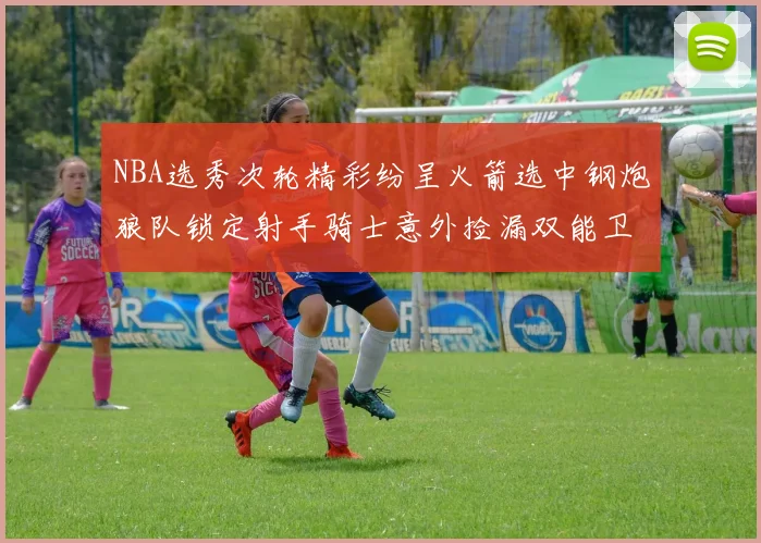 NBA选秀次轮精彩纷呈火箭选中钢炮狼队锁定射手骑士意外捡漏双能卫