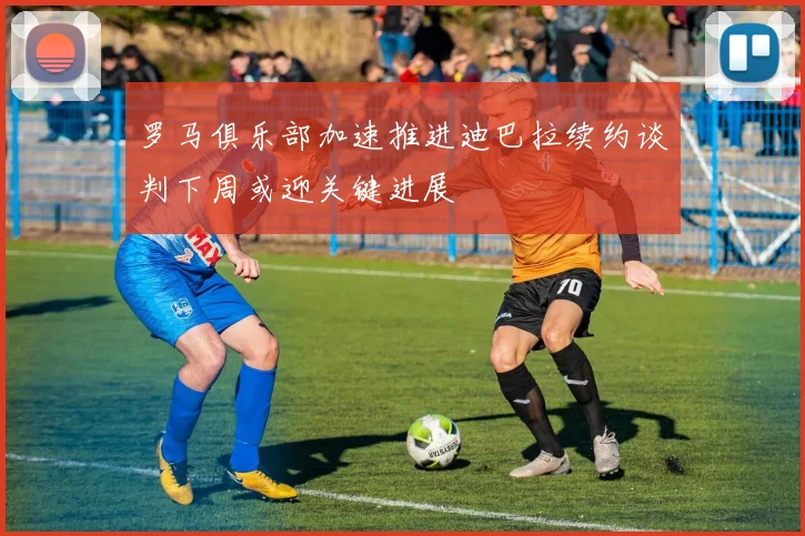 罗马俱乐部加速推进迪巴拉续约谈判下周或迎关键进展